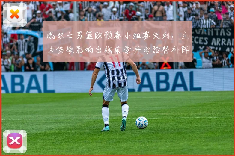 威尔士男篮欧预赛小组赛失利，主力伤缺影响出线前景并考验替补阵容