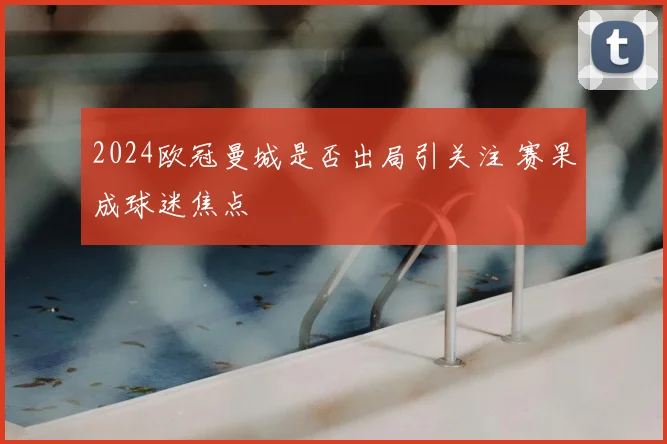 2024欧冠曼城是否出局引关注 赛果成球迷焦点