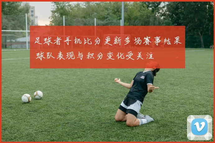 足球者手机比分更新多场赛事结果 球队表现与积分变化受关注