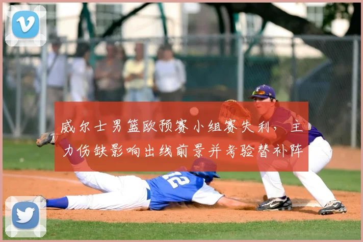 威尔士男篮欧预赛小组赛失利，主力伤缺影响出线前景并考验替补阵容