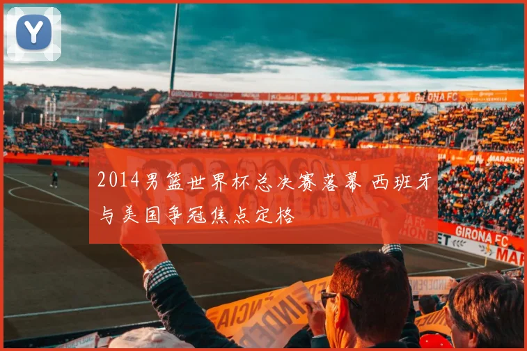 2014男篮世界杯总决赛落幕 西班牙与美国争冠焦点定格
