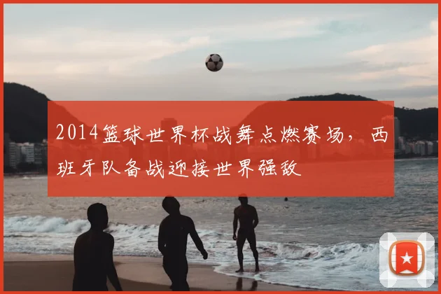 2014篮球世界杯战舞点燃赛场，西班牙队备战迎接世界强敌