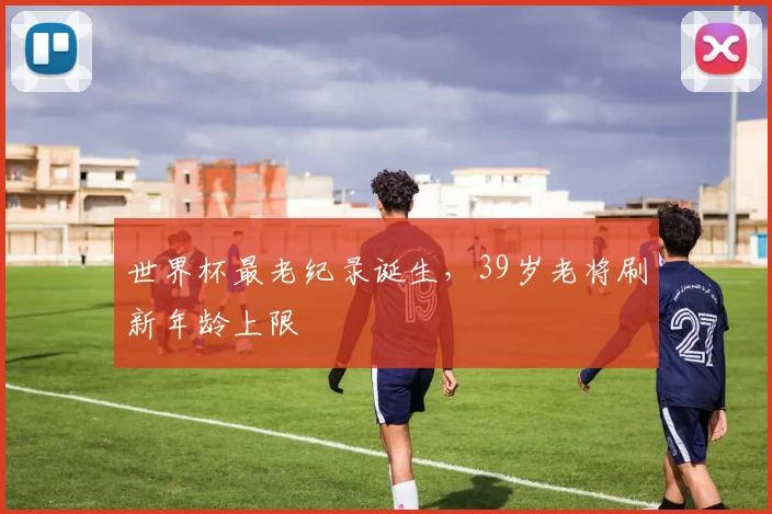 世界杯最老纪录诞生，39岁老将刷新年龄上限
