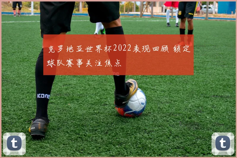 克罗地亚世界杯2022表现回顾 锁定球队赛事关注焦点