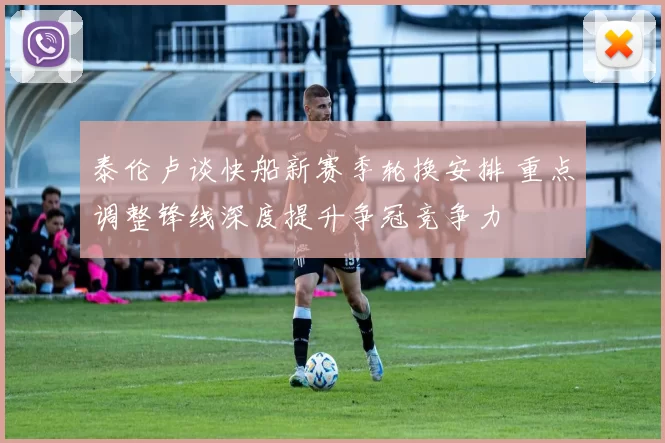 泰伦卢谈快船新赛季轮换安排 重点调整锋线深度提升争冠竞争力