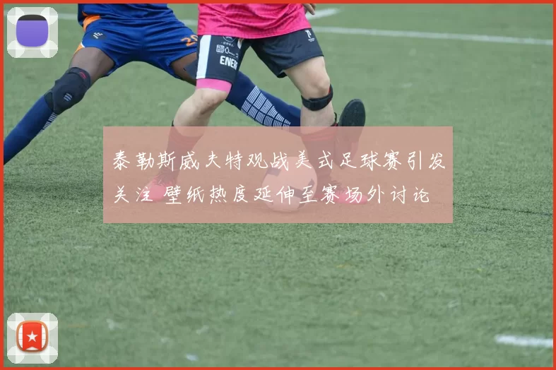 泰勒斯威夫特观战美式足球赛引发关注 壁纸热度延伸至赛场外讨论
