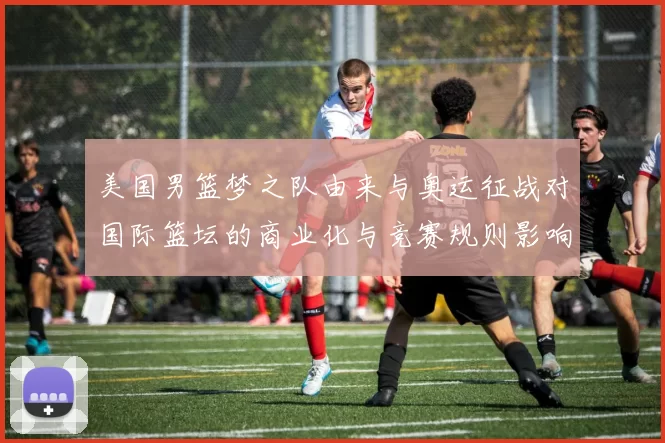 美国男篮梦之队由来与奥运征战对国际篮坛的商业化与竞赛规则影响解析