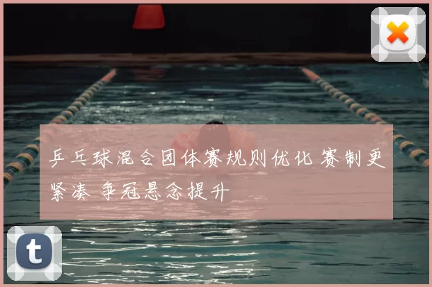 乒乓球混合团体赛规则优化 赛制更紧凑 争冠悬念提升