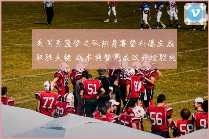 美国男篮梦之队热身赛替补爆发成取胜关键 战术调整见成效并检验轮换深度