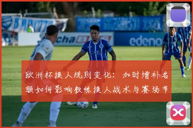 欧洲杯换人规则变化：加时增补名额如何影响教练换人战术与赛场节奏