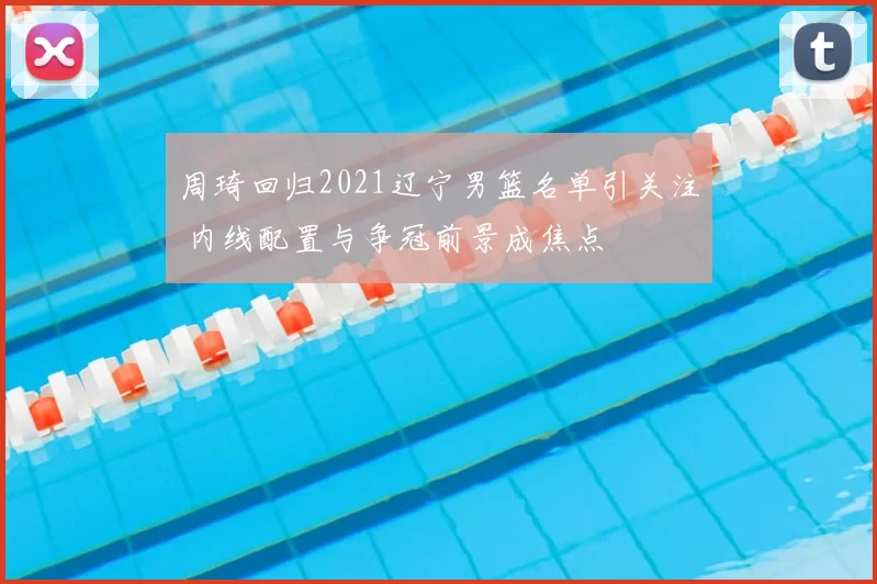 周琦回归2021辽宁男篮名单引关注 内线配置与争冠前景成焦点