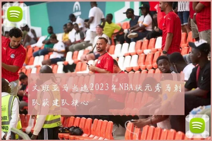 文班亚马当选2023年NBA状元秀马刺队获建队核心