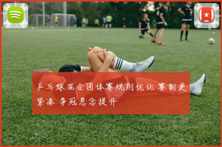 乒乓球混合团体赛规则优化 赛制更紧凑 争冠悬念提升
