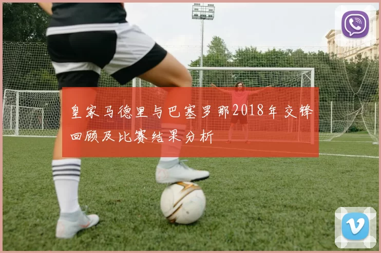 皇家马德里与巴塞罗那2018年交锋回顾及比赛结果分析