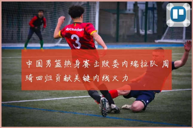 中国男篮热身赛击败委内瑞拉队 周琦回归贡献关键内线火力