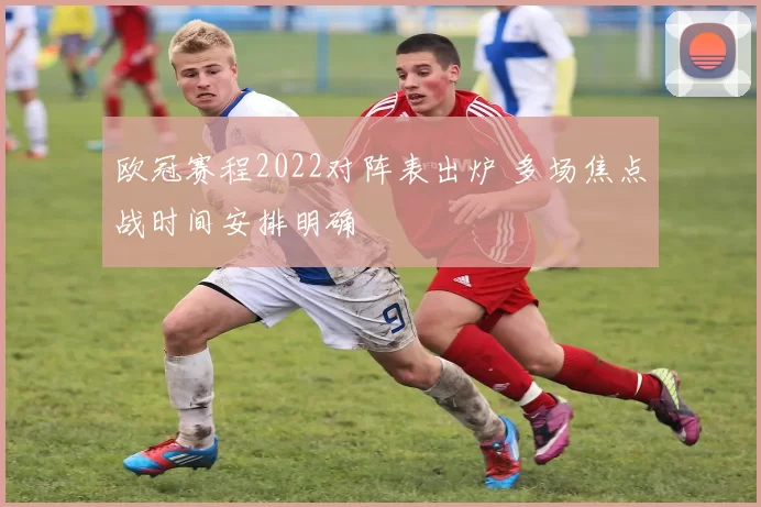 欧冠赛程2022对阵表出炉 多场焦点战时间安排明确