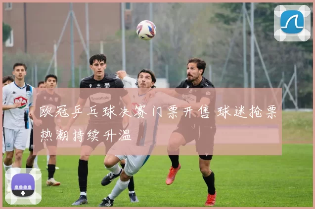 欧冠乒乓球决赛门票开售 球迷抢票热潮持续升温