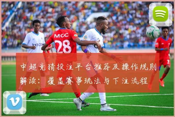 中超竞猜投注平台推荐及操作规则解读：覆盖赛事玩法与下注流程