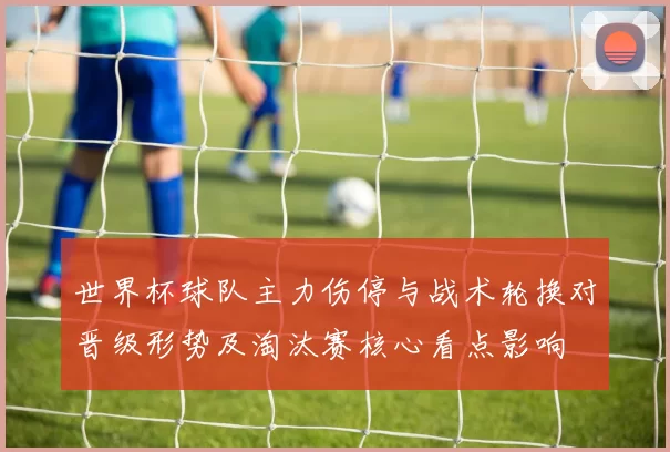 世界杯球队主力伤停与战术轮换对晋级形势及淘汰赛核心看点影响