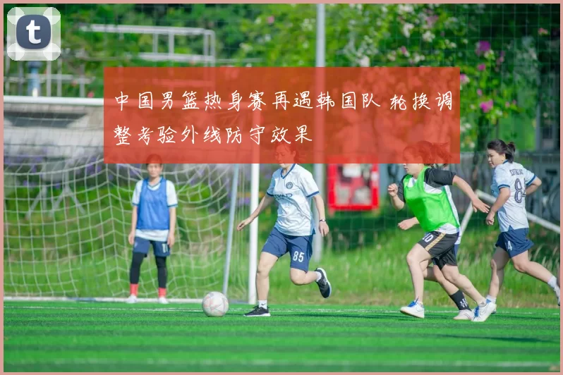 中国男篮热身赛再遇韩国队 轮换调整考验外线防守效果