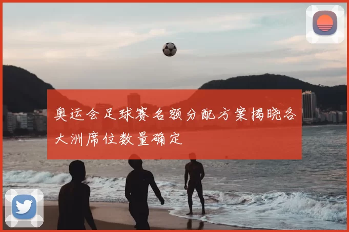 奥运会足球赛名额分配方案揭晓各大洲席位数量确定
