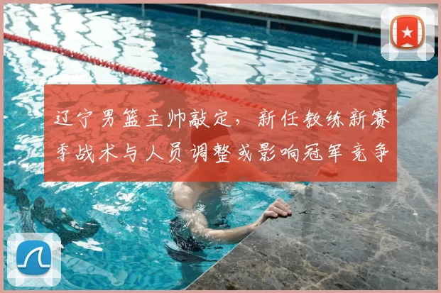 辽宁男篮主帅敲定,新任教练新赛季战术与人员调整或影响冠军竞争