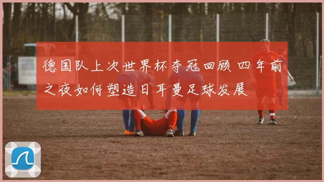 德国队上次世界杯夺冠回顾 四年前之夜如何塑造日耳曼足球发展