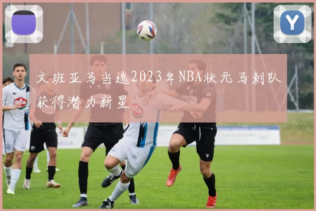 文班亚马当选2023年NBA状元马刺队获得潜力新星