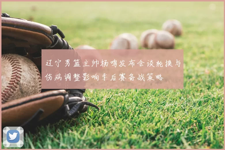 辽宁男篮主帅杨鸣发布会谈轮换与伤病调整影响季后赛备战策略