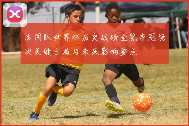 法国队世界杯历史战绩全览夺冠场次关键出局与未来影响要点