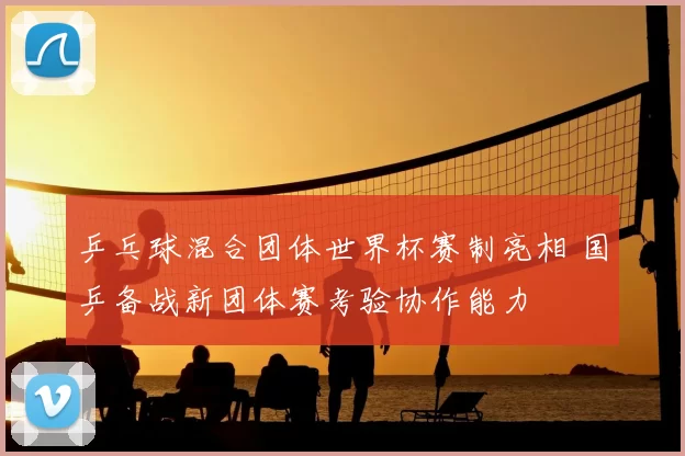 乒乓球混合团体世界杯赛制亮相 国乒备战新团体赛考验协作能力