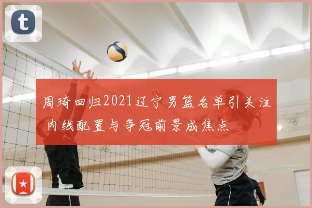 周琦回归2021辽宁男篮名单引关注 内线配置与争冠前景成焦点