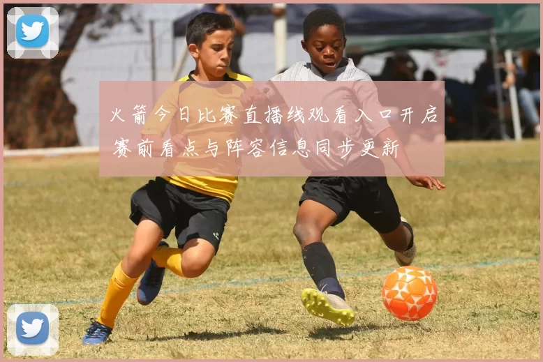 火箭今日比赛直播线观看入口开启 赛前看点与阵容信息同步更新