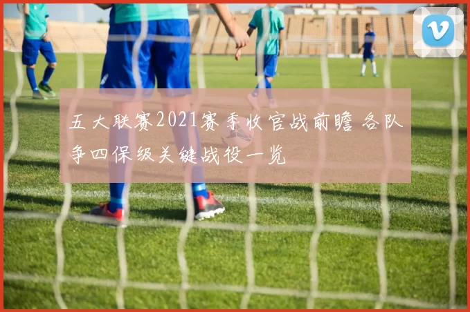 五大联赛2021赛季收官战前瞻 各队争四保级关键战役一览