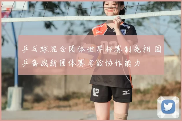 乒乓球混合团体世界杯赛制亮相 国乒备战新团体赛考验协作能力