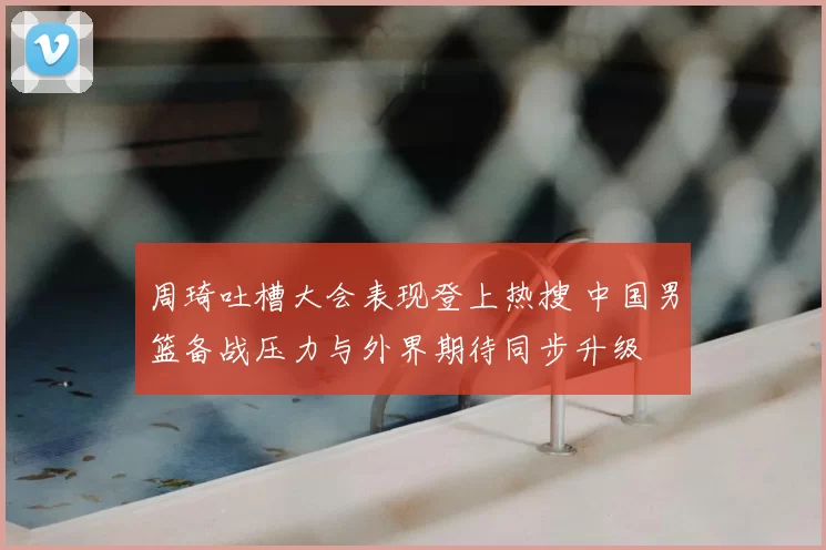 周琦吐槽大会表现登上热搜 中国男篮备战压力与外界期待同步升级