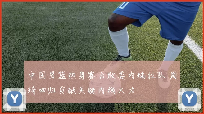 中国男篮热身赛击败委内瑞拉队 周琦回归贡献关键内线火力