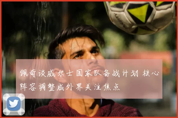 佩奇谈威尔士国家队备战计划 核心阵容调整成外界关注焦点
