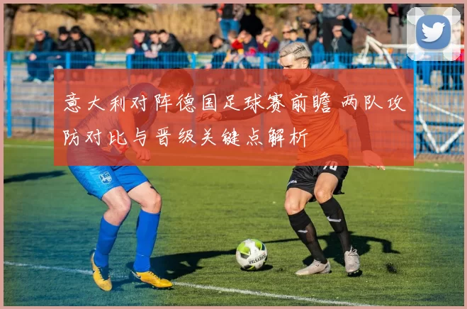 意大利对阵德国足球赛前瞻 两队攻防对比与晋级关键点解析
