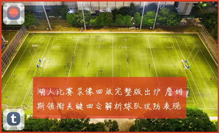湖人比赛录像回放完整版出炉 詹姆斯领衔关键回合解析球队攻防表现