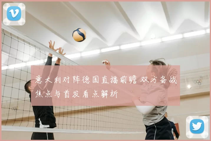 意大利对阵德国直播前瞻 双方备战焦点与首发看点解析