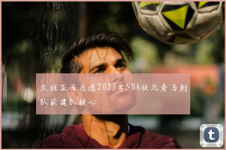 文班亚马当选2023年NBA状元秀马刺队获建队核心