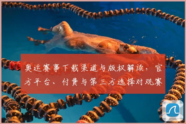 奥运赛事下载渠道与版权解读，官方平台、付费与第三方选择对观赛方式影响