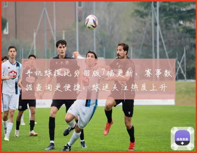 手机球探比分旧版7福更新，赛事数据查询更便捷，球迷关注热度上升