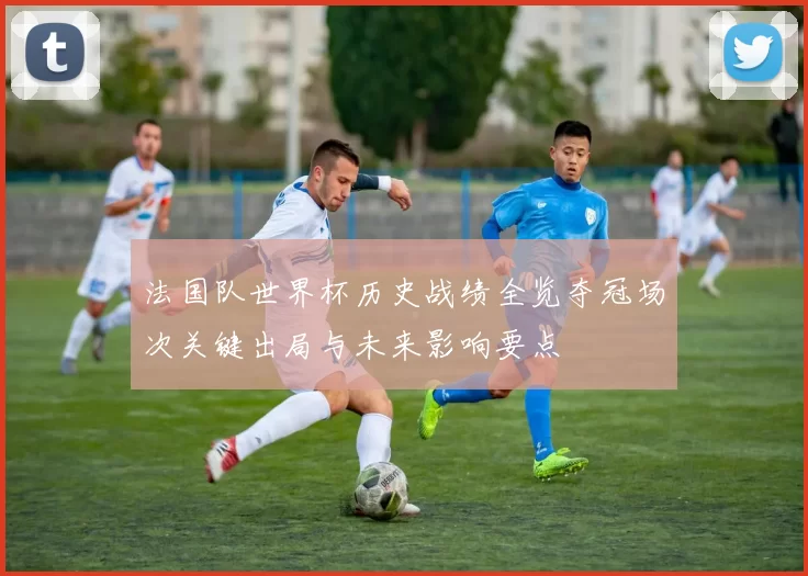 法国队世界杯历史战绩全览夺冠场次关键出局与未来影响要点